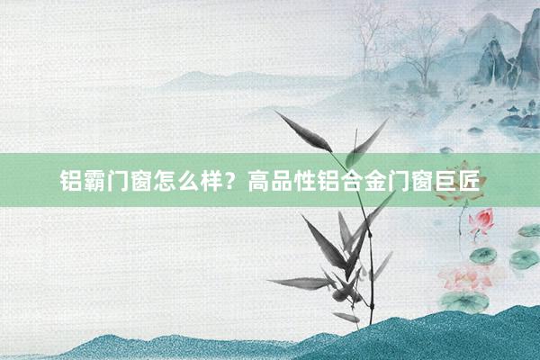 铝霸门窗怎么样？高品性铝合金门窗巨匠