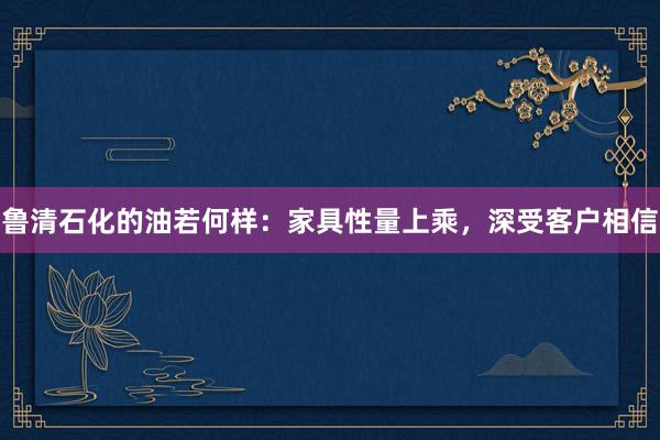 鲁清石化的油若何样：家具性量上乘，深受客户相信