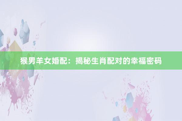 猴男羊女婚配：揭秘生肖配对的幸福密码