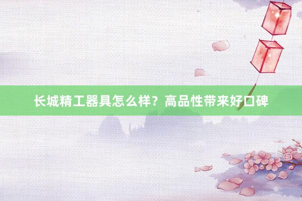 长城精工器具怎么样？高品性带来好口碑