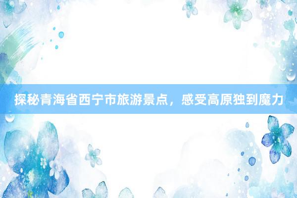 探秘青海省西宁市旅游景点，感受高原独到魔力